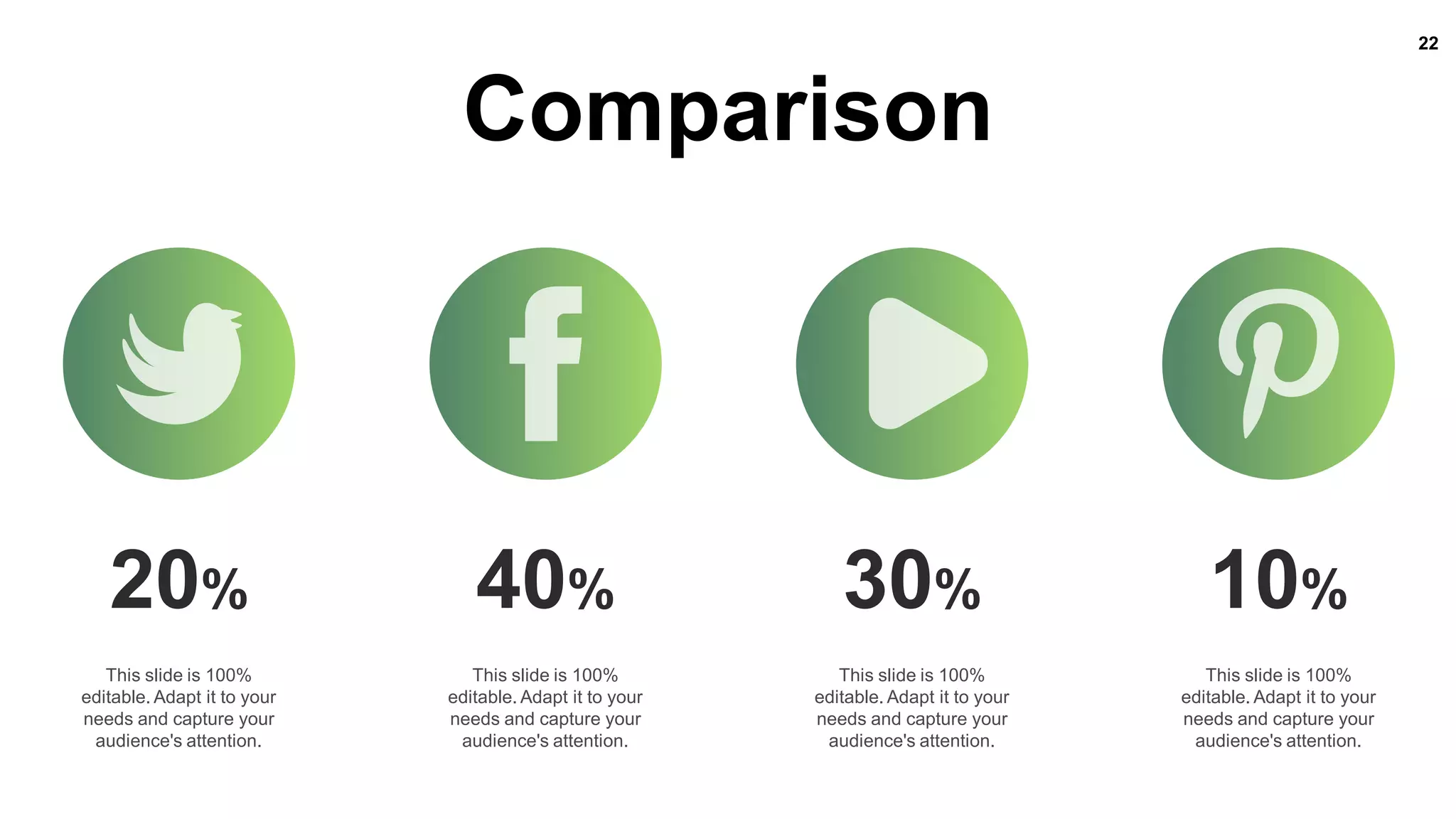 22
Comparison
20%
This slide is 100%
editable. Adapt it to your
needs and capture your
audience's attention.
40%
This slide is 100%
editable. Adapt it to your
needs and capture your
audience's attention.
30%
This slide is 100%
editable. Adapt it to your
needs and capture your
audience's attention.
10%
This slide is 100%
editable. Adapt it to your
needs and capture your
audience's attention.
 