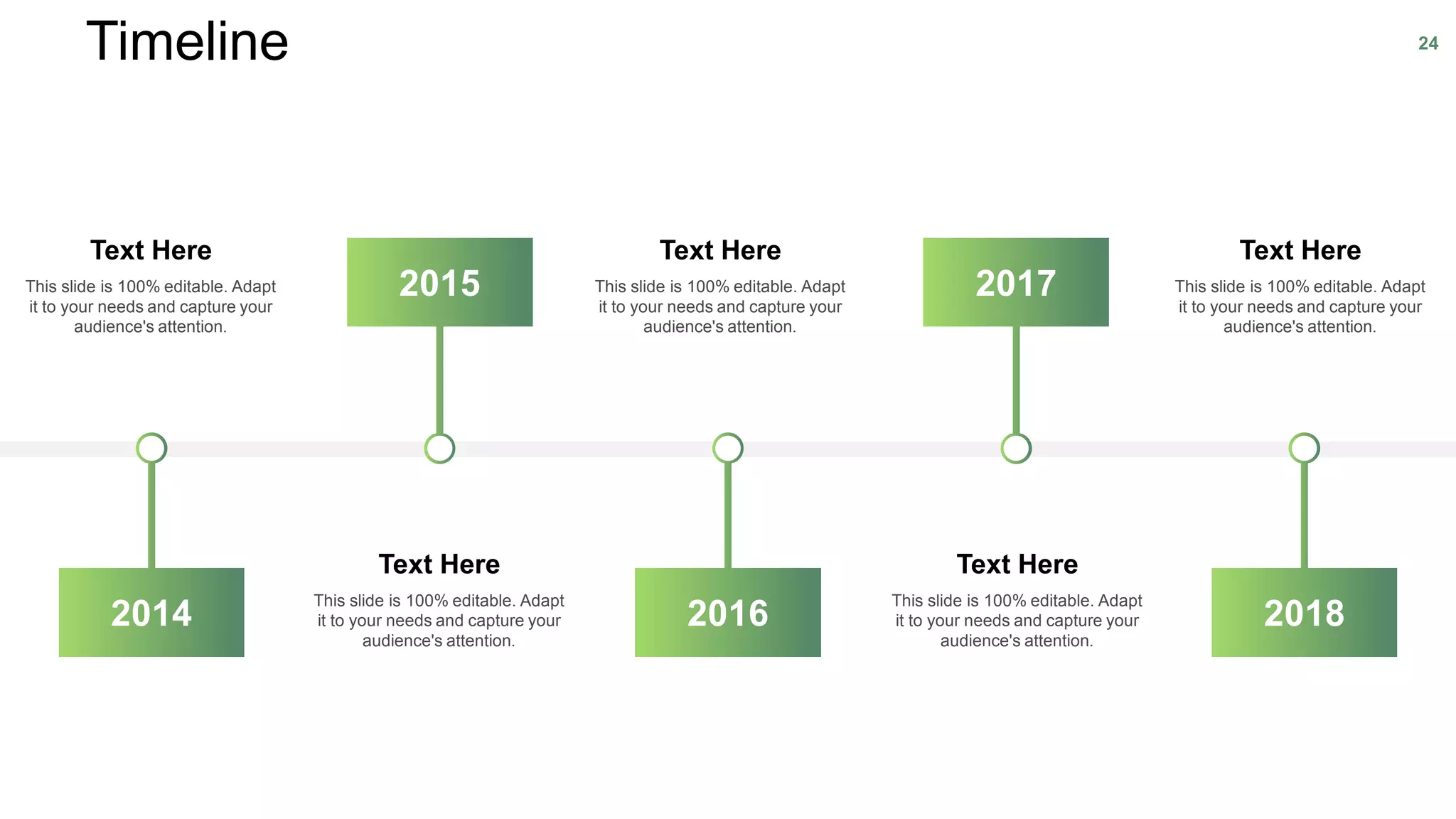 Timeline 24
This slide is 100% editable. Adapt
it to your needs and capture your
audience's attention.
Text Here
This slide is 100% editable. Adapt
it to your needs and capture your
audience's attention.
Text Here
This slide is 100% editable. Adapt
it to your needs and capture your
audience's attention.
Text Here
This slide is 100% editable. Adapt
it to your needs and capture your
audience's attention.
Text Here
This slide is 100% editable. Adapt
it to your needs and capture your
audience's attention.
Text Here
2015 2017
201820162014
 
