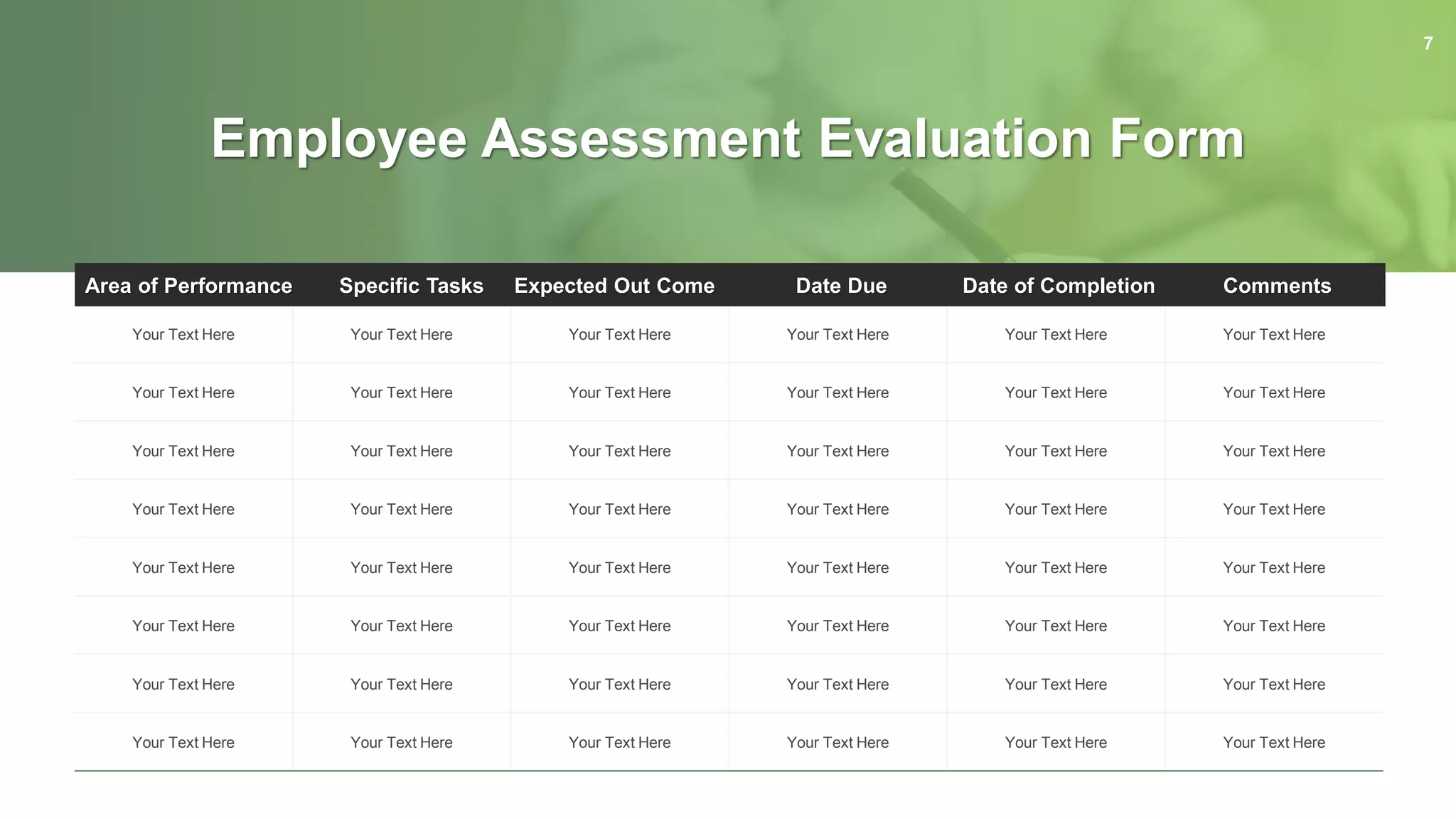 Your Text Here Your Text Here Your Text Here Your Text Here Your Text Here Your Text Here
Your Text Here Your Text Here Your Text Here Your Text Here Your Text Here Your Text Here
Your Text Here Your Text Here Your Text Here Your Text Here Your Text Here Your Text Here
Your Text Here Your Text Here Your Text Here Your Text Here Your Text Here Your Text Here
Your Text Here Your Text Here Your Text Here Your Text Here Your Text Here Your Text Here
Your Text Here Your Text Here Your Text Here Your Text Here Your Text Here Your Text Here
Your Text Here Your Text Here Your Text Here Your Text Here Your Text Here Your Text Here
Your Text Here Your Text Here Your Text Here Your Text Here Your Text Here Your Text Here
Area of Performance Specific Tasks Expected Out Come Date Due Date of Completion Comments
Employee Assessment Evaluation Form
7
 