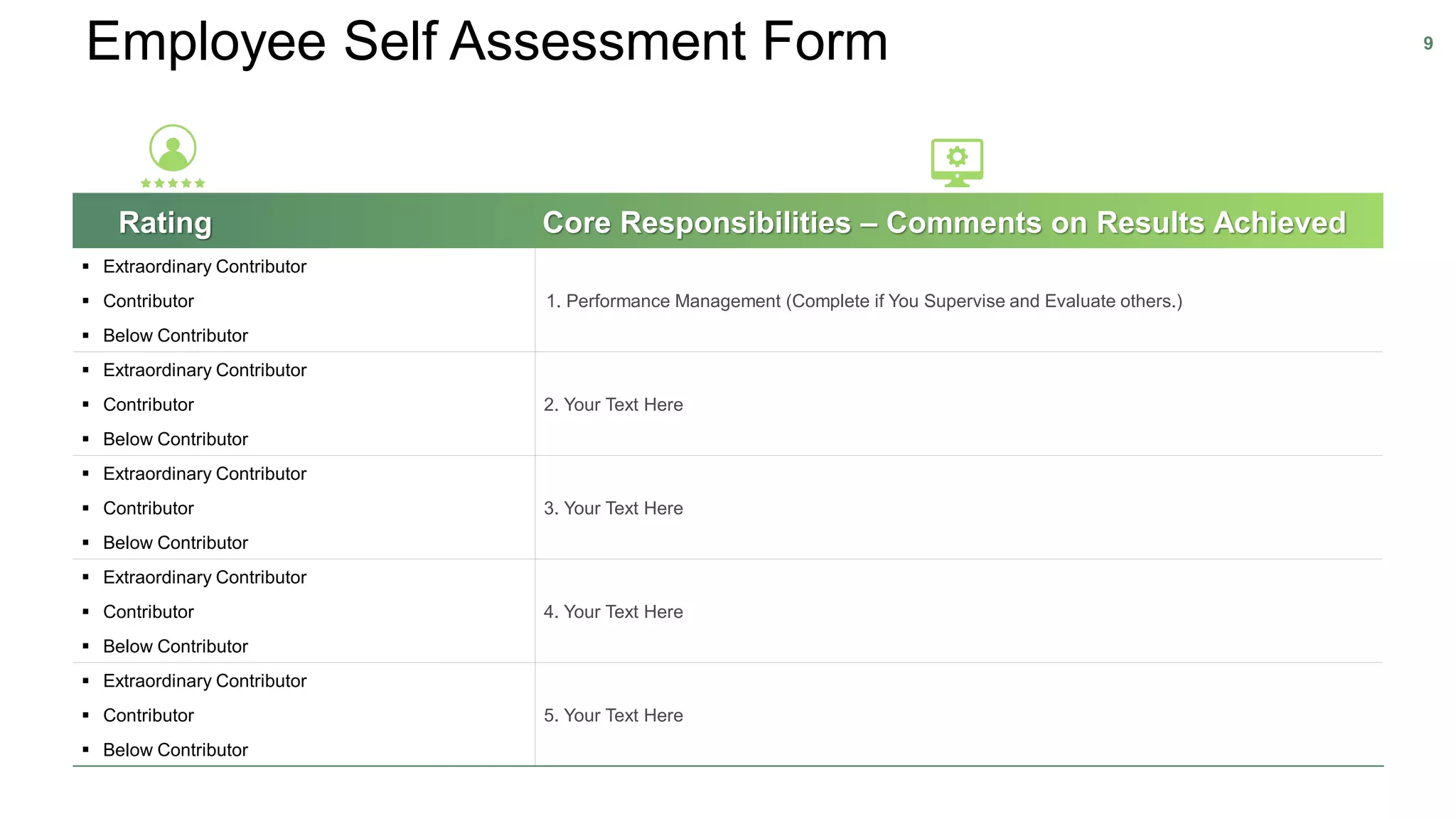 Employee Self Assessment Form 9
Rating Core Responsibilities – Comments on Results Achieved
▪ Extraordinary Contributor
1. Performance Management (Complete if You Supervise and Evaluate others.)▪ Contributor
▪ Below Contributor
▪ Extraordinary Contributor
2. Your Text Here▪ Contributor
▪ Below Contributor
▪ Extraordinary Contributor
3. Your Text Here▪ Contributor
▪ Below Contributor
▪ Extraordinary Contributor
4. Your Text Here▪ Contributor
▪ Below Contributor
▪ Extraordinary Contributor
5. Your Text Here▪ Contributor
▪ Below Contributor
 