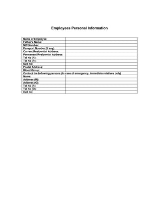 Employees Personal Information

Name of Employee:
Father’s Name:
NIC Number:
Passport Number (If any):
Current Residential Address:
Permanent Residential Address:
Tel No (R):
Tel No (R):
Cell No:
Postal Address:
Blood Group:
Contact the following persons (In case of emergency. Immediate relatives only)
Name:
Address (R):
Address (O):
Tel No (R):
Tel No (O):
Cell No:
 