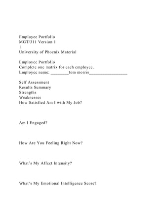 Employee Portfolio
MGT/311 Version 1
1
University of Phoenix Material
Employee Portfolio
Complete one matrix for each employee.
Employee name: ________tom morris_________________
Self Assessment
Results Summary
Strengths
Weaknesses
How Satisfied Am I with My Job?
Am I Engaged?
How Are You Feeling Right Now?
What’s My Affect Intensity?
What’s My Emotional Intelligence Score?
 