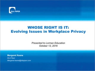 WHOSE RIGHT IS IT:
Evolving Issues in Workplace Privacy
Margaret Keane
DLA Piper
Margaret.keane@dlapiper.com
Presented to Lorman Education
October 13, 2016
 