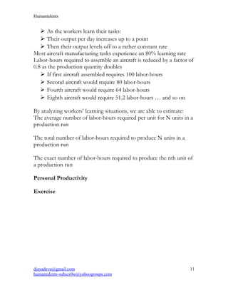 Humantalents
 As the workers learn their tasks:
 Their output per day increases up to a point
 Then their output levels off to a rather constant rate
Most aircraft manufacturing tasks experience an 80% learning rate
Labor-hours required to assemble an aircraft is reduced by a factor of
0.8 as the production quantity doubles
 If first aircraft assembled requires 100 labor-hours
 Second aircraft would require 80 labor-hours
 Fourth aircraft would require 64 labor-hours
 Eighth aircraft would require 51.2 labor-hours … and so on
By analyzing workers’ learning situations, we are able to estimate:
The average number of labor-hours required per unit for N units in a
production run
The total number of labor-hours required to produce N units in a
production run
The exact number of labor-hours required to produce the nth unit of
a production run
Personal Productivity
Exercise
djayadeva@gmail.com
humantalents-subscribe@yahoogroups.com
11
 