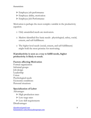 Humantalents
 Employee job performance
 Employee ability, motivation
 Employee Job Performance
Motivation is perhaps the most complex variable in the productivity
equation.
o Only unsatisfied needs are motivators.
o Maslow identified five basic needs: physiological, safety, social,
esteem, and self-fulfillment.
o The higher level needs (social, esteem, and self-fulfillment)
might hold the most promise for motivating.
If productivity is seen as a way to fulfill needs, higher
productivity is likely to result.
Factors affecting Motivation
Formal organization
Informal groups
Job design
Leadership
Union
Psychological needs
Economic conditions
Personal situations
Specialization of Labor
Advantages
 High production rates
 Low wage rates
 Low skill requirements
Disadvantages
djayadeva@gmail.com
humantalents-subscribe@yahoogroups.com
4
 