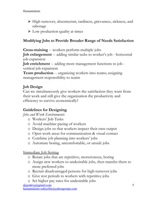 Humantalents
 High turnover, absenteeism, tardiness, grievances, sickness, and
sabotage
 Low production quality at times
Modifying Jobs to Provide Broader Range of Needs Satisfaction
Cross-training -- workers perform multiple jobs
Job enlargement -- adding similar tasks to worker’s job - horizontal
job expansion
Job enrichment -- adding more management functions to job -
vertical job expansion
Team production -- organizing workers into teams; assigning
management responsibility to teams
Job Design
Can we simultaneously give workers the satisfaction they want from
their work and still give the organization the productivity and
efficiency to survive economically?
Guidelines for Designing
Jobs and Work Environments
o Workers’ Job Tasks
o Avoid machine pacing of workers
o Design jobs so that workers inspect their own output
o Open work areas for communication & visual contact
o Combine job planning into workers’ jobs
o Automate boring, uncomfortable, or unsafe jobs
Immediate Job Setting
o Rotate jobs that are repetitive, monotonous, boring
o Assign new workers to undesirable jobs, then transfer them to
more preferred jobs
o Recruit disadvantaged persons for high-turnover jobs
o Give rest periods to workers with repetitive jobs
o Set higher pay rates for undesirable jobs
djayadeva@gmail.com
humantalents-subscribe@yahoogroups.com
5
 