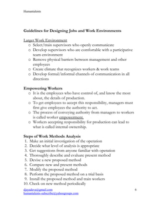 Humantalents
Guidelines for Designing Jobs and Work Environments
Larger Work Environment
o Select/train supervisors who openly communicate
o Develop supervisors who are comfortable with a participative
team environment
o Remove physical barriers between management and other
employees
o Create climate that recognizes workers & work teams
o Develop formal/informal channels of communication in all
directions
Empowering Workers
o It is the employees who have control of, and know the most
about, the details of production.
o To get employees to accept this responsibility, managers must
first give employees the authority to act.
o The process of conveying authority from managers to workers
is called worker empowerment.
o Workers accepting responsibility for production can lead to
what is called internal ownership.
Steps of Work Methods Analysis
1. Make an initial investigation of the operation
2. Decide what level of analysis is appropriate
3. Get suggestions from anyone familiar with operation
4. Thoroughly describe and evaluate present method
5. Devise a new proposed method
6. Compare new and present methods
7. Modify the proposed method
8. Perform the proposed method on a trial basis
9. Install the proposed method and train workers
10. Check on new method periodically
djayadeva@gmail.com
humantalents-subscribe@yahoogroups.com
6
 