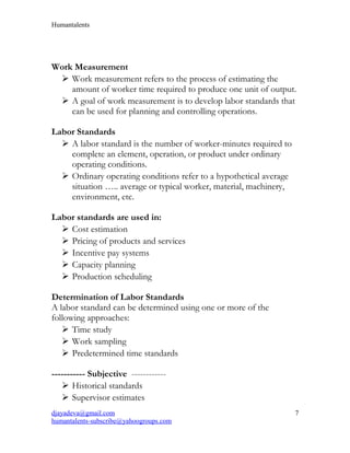 Humantalents
Work Measurement
 Work measurement refers to the process of estimating the
amount of worker time required to produce one unit of output.
 A goal of work measurement is to develop labor standards that
can be used for planning and controlling operations.
Labor Standards
 A labor standard is the number of worker-minutes required to
complete an element, operation, or product under ordinary
operating conditions.
 Ordinary operating conditions refer to a hypothetical average
situation ….. average or typical worker, material, machinery,
environment, etc.
Labor standards are used in:
 Cost estimation
 Pricing of products and services
 Incentive pay systems
 Capacity planning
 Production scheduling
Determination of Labor Standards
A labor standard can be determined using one or more of the
following approaches:
 Time study
 Work sampling
 Predetermined time standards
----------- Subjective ------------
 Historical standards
 Supervisor estimates
djayadeva@gmail.com
humantalents-subscribe@yahoogroups.com
7
 