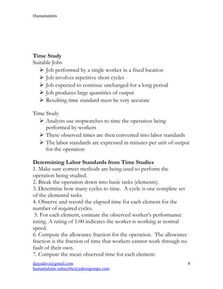 Humantalents
Time Study
Suitable Jobs
 Job performed by a single worker in a fixed location
 Job involves repetitive short cycles
 Job expected to continue unchanged for a long period
 Job produces large quantities of output
 Resulting time standard must be very accurate
Time Study
 Analysts use stopwatches to time the operation being
performed by workers
 These observed times are then converted into labor standards
 The labor standards are expressed in minutes per unit of output
for the operation
Determining Labor Standards from Time Studies
1. Make sure correct methods are being used to perform the
operation being studied.
2. Break the operation down into basic tasks (elements).
3. Determine how many cycles to time. A cycle is one complete set
of the elemental tasks.
4. Observe and record the elapsed time for each element for the
number of required cycles.
5. For each element, estimate the observed worker’s performance
rating. A rating of 1.00 indicates the worker is working at normal
speed.
6. Compute the allowance fraction for the operation. The allowance
fraction is the fraction of time that workers cannot work through no
fault of their own.
7. Compute the mean observed time for each element:
djayadeva@gmail.com
humantalents-subscribe@yahoogroups.com
8
 
