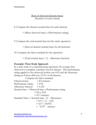 Humantalents
(Sum of observed element times)
(Number of cycles timed)
8. Compute the element normal time for each element:
= (Mean observed time) x (Performance rating)
9. Compute the total normal time for the entire operation:
= (Sum of element normal times for all elements)
10. Compute the labor standard for the operation:
= (Total normal time) / (1 - Allowance fraction)
Example: Time Study Approach
In a time study of a manufacturing operation, the average time
observed to complete a product was 8.6 minutes. The performance
rating applied to the observed worker was 0.95 and the allowance
during an 8-hour shift was 12.5% or 60 minutes.
Compute the labor standard.
Observed time = 8.6 minutes
Performance rating = 0.95
Allowance fraction = 0.125
Normal time = Observed time x Performance rating
= 8.6 x 0.95
= 8.17 minutes
Standard Time = Normal time / (1 - Allowance)
= 8.17 / (1 - .125)
= 8.17 / (0.875)
= 9.337 minutes
djayadeva@gmail.com
humantalents-subscribe@yahoogroups.com
9
 