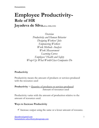 Humantalents



Employee Productivity-
Role of HR
Jayadeva de Silva.              M.Sc, FIPM, FITD




                                Overview
                   Productivity and Human Behavior
                       Designing Workers’ Jobs
                        Empowering Workers
                       Work Methods Analysis
                         Work Measurement
                            Learning Curves
                     Employees’ Health and Safety
               Wrap-Up: What World-Class Companies Do



Productivity

Productivity means the amount of products or services produced
with the resources used

Productivity = Quantity of products or services produced
                          Amount of resources used

Productivity varies with the amount of production relative to the
amount of resources used.

Ways to Increase Productivity

    Increase output using the same or a lesser amount of resource.

djayadeva@gmail.com                                                   1
humantalents-subscribe@yahoogroups.com
 