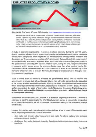 Page 1 of 7
Baburaj V Nair, Chief Mentor & Founder, P2B Consulting (https://www.linkedin.com/in/baburaj-nair-309a39a/)
Pessimists may indicate that the current scenario could lead to a bleak economic scenario and predict doom
scenario. Optimists may indicate that we have managed such scenarios earlier and we shall come over it,
without doubt. But a realist shall plan for a multiple scenario and will plan from a worst scenario, knowing fully
well the odds we must face, based on information garnered through different data analysis. I am therefore,
neither trying to portray a bleak scenario or an optimistic scenario, but only trying to draw a realistic scenario
and push senior management team to go for a contingency plan, urgently, pro-actively.
A study of economic depressions / recessions in global economy during the last 100 years,
directly impacting a few continents on each such events, and indirectly impacting other continents
and countries can provide a few insights for us. One economist jokingly defined recession and
depression as, "If your neighbour gets laid off, it's a recession. If you get laid off, it's a depression”.
More scientifically, a recession is defined when two consecutive quarters of negative growth in
the gross domestic product (GDP) happens. In other words, during this time, "a significant decline
in economic activity spread across the economy, lasting more than a few months” can be felt.
Depressions can be defined as drastic economic downturns in which actual GDP falls by 10% or
more and takes more time to recover. Normally, the impact of a recession goes through a year-
long economic impact cycle.
Such a severe event is bound to increase the government’s deficit. This is because the
government’s revenues shall fall and its expenditures rise, with extra payments to the casualties
of the slump, whether households or banks. Cutting the deficit by cutting welfare becomes the
litmus test of a government’s determination, especially in a democratic country. Once a downturn
gathers momentum, the scale of intervention needed to reverse it becomes frighteningly large.
Budget deficits balloon, public debts soar, governments take over banks – all conjuring up visions
of looming state bankruptcy.
Even before the advent of COVID, the risk of a recession beginning in the next 12 months is
estimated to be 20%, according to The Wall Street Journal’s survey of economists. Irrespective
of this, many CEOs/CHROs are still in a reactive, pause stand: waiting for the scenario to emerge
and then act.
Lessons from earlier such recessions/depressions indicate a few or many of the causes given
below, impacting the economy – macro and micro.
• Stock market crash (Investors will pull money out of the stock market. This will drain capital out of the businesses
and cause an economic slowdown).
• Bank failures: Risky lending, Inadequate fiscal policy. Banks tighten their lending standards, slowing the economy
even further.
P2B Consulting – People Process to Business Results
EMPLOYEE PRODUCTIVITY & COVID
 