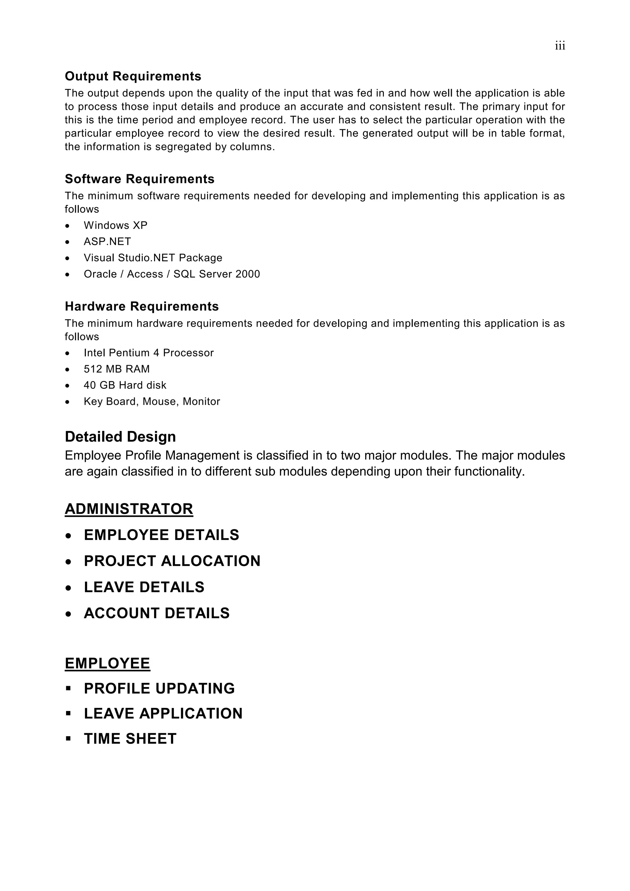 iii

Output Requirements
The output depends upon the quality of the input that was fed in and how well the application is able
to process those input details and produce an accurate and consistent result. The primary input for
this is the time period and employee record. The user has to select the particular operation with the
particular employee record to view the desired result. The generated output will be in table format,
the information is segregated by columns.


Software Requirements
The minimum software requirements needed for developing and implementing this application is as
follows
•   Windows XP
•   ASP.NET
•   Visual Studio.NET Package
•   Oracle / Access / SQL Server 2000


Hardware Requirements
The minimum hardware requirements needed for developing and implementing this application is as
follows
•   Intel Pentium 4 Processor
•   512 MB RAM
•   40 GB Hard disk
•   Key Board, Mouse, Monitor


Detailed Design
Employee Profile Management is classified in to two major modules. The major modules
are again classified in to different sub modules depending upon their functionality.


ADMINISTRATOR
• EMPLOYEE DETAILS
• PROJECT ALLOCATION
• LEAVE DETAILS
• ACCOUNT DETAILS


EMPLOYEE
    PROFILE UPDATING
    LEAVE APPLICATION
    TIME SHEET
 