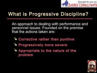What is Progressive Discipline? 
An approach to dealing with performance and 
personnel issues. Founded on the premise 
that the actions taken are: 
 Corrective rather than punitive 
 Progressively more severe 
 Appropriate to the nature of the 
problem 
 