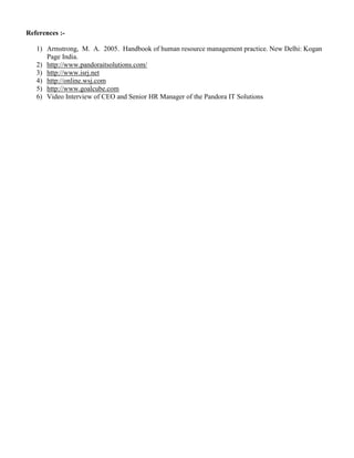 References :1) Armstrong, M. A. 2005. Handbook of human resource management practice. New Delhi: Kogan
Page India.
2) http://www.pandoraitsolutions.com/
3) http://www.isrj.net
4) http://online.wsj.com
5) http://www.goalcube.com
6) Video Interview of CEO and Senior HR Manager of the Pandora IT Solutions

 