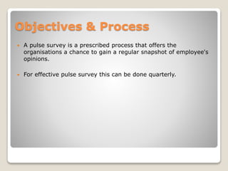 Objectives & Process
 A pulse survey is a prescribed process that offers the
organisations a chance to gain a regular snapshot of employee's
opinions.
 For effective pulse survey this can be done quarterly.
 