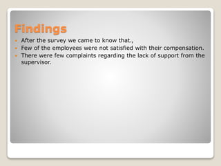 Findings
 After the survey we came to know that.,
 Few of the employees were not satisfied with their compensation.
 There were few complaints regarding the lack of support from the
supervisor.
 