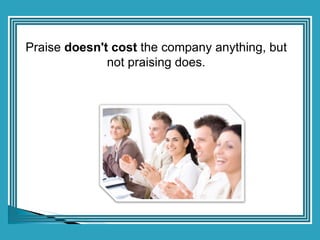 Praise  doesn't cost  the company anything, but not praising does. 