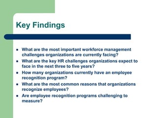 Key Findings

   What are the most important workforce management
    challenges organizations are currently facing?
   What are the key HR challenges organizations expect to
    face in the next three to five years?
   How many organizations currently have an employee
    recognition program?
   What are the most common reasons that organizations
    recognize employees?
   Are employee recognition programs challenging to
    measure?
 