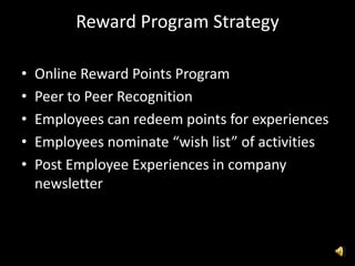 Reward Program Strategy
• Online Reward Points Program
• Peer to Peer Recognition
• Employees can redeem points for experiences
• Employees nominate “wish list” of activities
• Post Employee Experiences in company
newsletter