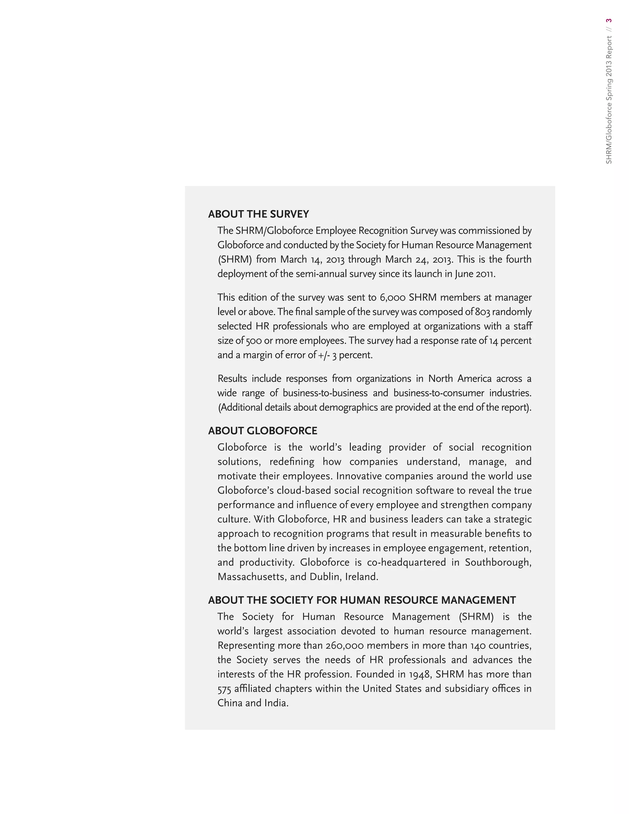 SHRM/GloboforceSpring2013Report//3
ABOUT THE SURVEY
The SHRM/Globoforce Employee Recognition Survey was commissioned by
GloboforceandconductedbytheSocietyforHumanResourceManagement
(SHRM) from March 14, 2013 through March 24, 2013. This is the fourth
deployment of the semi-annual survey since its launch in June 2011.
This edition of the survey was sent to 6,000 SHRM members at manager
levelorabove.Thefinalsampleofthesurveywascomposedof803randomly
selected HR professionals who are employed at organizations with a staff
size of 500 or more employees. The survey had a response rate of 14 percent
and a margin of error of +/- 3 percent.
Results include responses from organizations in North America across a
wide range of business-to-business and business-to-consumer industries.
(Additional details about demographics are provided at the end of the report).
About Globoforce
Globoforce is the world’s leading provider of social recognition
solutions, redefining how companies understand, manage, and
motivate their employees. Innovative companies around the world use
Globoforce’s cloud-based social recognition software to reveal the true
performance and influence of every employee and strengthen company
culture. With Globoforce, HR and business leaders can take a strategic
approach to recognition programs that result in measurable benefits to
the bottom line driven by increases in employee engagement, retention,
and productivity. Globoforce is co-headquartered in Southborough,
Massachusetts, and Dublin, Ireland.
About the Society for Human Resource Management
The Society for Human Resource Management (SHRM) is the
world’s largest association devoted to human resource management.
Representing more than 260,000 members in more than 140 countries,
the Society serves the needs of HR professionals and advances the
interests of the HR profession. Founded in 1948, SHRM has more than
575 affiliated chapters within the United States and subsidiary offices in
China and India.
 