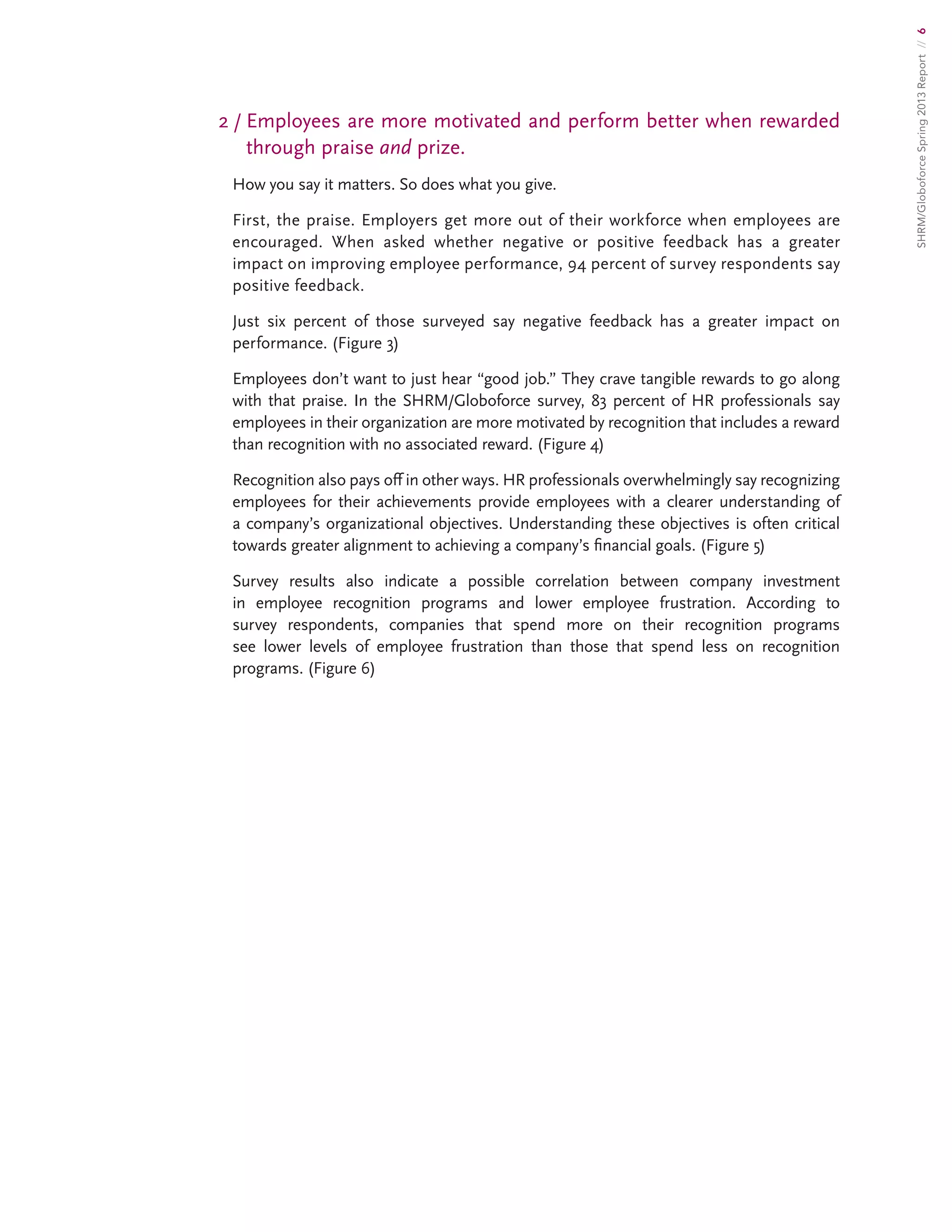 SHRM/GloboforceSpring2013Report//6
2/ Employees are more motivated and perform better when rewarded
through praise and prize.
How you say it matters. So does what you give.
First, the praise. Employers get more out of their workforce when employees are
encouraged. When asked whether negative or positive feedback has a greater
impact on improving employee performance, 94 percent of survey respondents say
positive feedback.
Just six percent of those surveyed say negative feedback has a greater impact on
performance. (Figure 3)
Employees don’t want to just hear “good job.” They crave tangible rewards to go along
with that praise. In the SHRM/Globoforce survey, 83 percent of HR professionals say
employees in their organization are more motivated by recognition that includes a reward
than recognition with no associated reward. (Figure 4)
Recognition also pays off in other ways. HR professionals overwhelmingly say recognizing
employees for their achievements provide employees with a clearer understanding of
a company’s organizational objectives. Understanding these objectives is often critical
towards greater alignment to achieving a company’s financial goals. (Figure 5)
Survey results also indicate a possible correlation between company investment
in employee recognition programs and lower employee frustration. According to
survey respondents, companies that spend more on their recognition programs
see lower levels of employee frustration than those that spend less on recognition
programs. (Figure 6)
 
