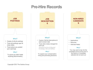 Pre-Hire Records
JOB
POSTINGS
What?
• Copies of all job postings
• Track all postings open &
close dates
• Track where you posted
your openings
Why?
To prove you didn’t state
anything discriminatory
What?
• Copies of all job descriptions &
each revision date
• Track when duties changed for
each job
(Essential Functions & Required
Knowledge, Skills and Abilities)
Why?
To support your compensation,
hiring and promoting decisions
What?
• Applications
• Resumes
• Interview Notes
Why?
You may want to tap into the
candidate pool at some point in
the future or if candidate
selected did not work out
JOB
DESCRIPTION
S
NON-HIRED
CANDIDATE
S
Copyright 2017 The Galatas Group
 