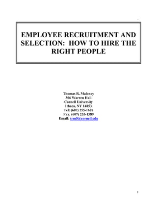1
`
EMPLOYEE RECRUITMENT AND
SELECTION: HOW TO HIRE THE
RIGHT PEOPLE
Thomas R. Maloney
306 Warren Hall
Cornell University
Ithaca, NY 14853
Tel: (607) 255-1628
Fax: (607) 255-1589
Email: trm5@cornell.edu
 