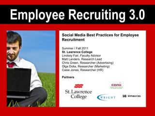 Employee Recruiting 3.0 Social Media Best Practices for Employee Recruitment Summer / Fall 2011 St. Lawrence College Lindsey Fair, Faculty Advisor Matt Landers, Research Lead Chris Green, Researcher (Advertising) Olga Dolia, Researcher (Marketing) Casie Jones, Researcher (HR) Partners 