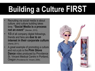 Building a Culture  FIRST Recruiting via social media is about culture, and culture building takes time.  “Social Media is a process not an event”   (Menden, 2010).   1/3  of all company digital followings, friends and fans are  due to an interest in their corporate culture   (Atenta, 2011).   A great example of promoting a culture and not a job is the  Pink Glove Dance  video produced by Providence St. Vincent Medical Centre in Portland, Oregon  (Providence St. Vincent, 2009).   