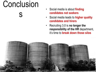 Conclusions Social media is about  finding candidates not seekers Social media leads to  higher quality candidates and hirers Recruiting 3.0 is  no longer the responsibility of the HR  department, it’s time to  break down those silos 