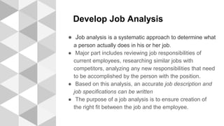 Develop Job Analysis
● Job analysis is a systematic approach to determine what
a person actually does in his or her job.
● Major part includes reviewing job responsibilities of
current employees, researching similar jobs with
competitors, analyzing any new responsibilities that need
to be accomplished by the person with the position.
● Based on this analysis, an accurate job description and
job specifications can be written
● The purpose of a job analysis is to ensure creation of
the right fit between the job and the employee.
 
