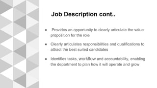 Job Description cont..
● Provides an opportunity to clearly articulate the value
proposition for the role
● Clearly articulates responsibilities and qualifications to
attract the best suited candidates
● Identifies tasks, workflow and accountability, enabling
the department to plan how it will operate and grow
 