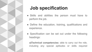 Job specification
● Skills and abilities the person must have to
perform the job.
● Define the education, training, qualifications and
experience.
● Specification can be set out under the following
headings:
a)Technical competencies: able to carry out the role,
including any special aptitudes or skills required
 