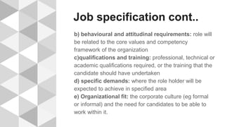 Job specification cont..
b) behavioural and attitudinal requirements: role will
be related to the core values and competency
framework of the organization
c)qualifications and training: professional, technical or
academic qualifications required, or the training that the
candidate should have undertaken
d) specific demands: where the role holder will be
expected to achieve in specified area
e) Organizational fit: the corporate culture (eg formal
or informal) and the need for candidates to be able to
work within it.
 