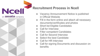 Recruitment Process in Ncell
● Vacancy Announcement Notice is published
in Official Website
● Fill in the form online and attach all necessary
documents/certificates and photos
● Short list Eligible Candidates
● Call for Interview
● Filter competent Candidates
● Call for Second Interview
● Select the best Candidate
● Call for HR Interview
● Call for signing Documents and discussion on
benefits
 