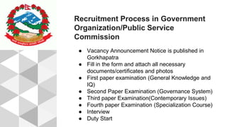 Recruitment Process in Government
Organization/Public Service
Commission
● Vacancy Announcement Notice is published in
Gorkhapatra
● Fill in the form and attach all necessary
documents/certificates and photos
● First paper examination (General Knowledge and
IQ)
● Second Paper Examination (Governance System)
● Third paper Examination(Contemporary Issues)
● Fourth paper Examination (Specialization Course)
● Interview
● Duty Start
 