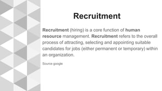Recruitment
Recruitment (hiring) is a core function of human
resource management. Recruitment refers to the overall
process of attracting, selecting and appointing suitable
candidates for jobs (either permanent or temporary) within
an organization.
Source google
 