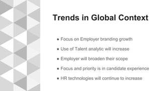 Trends in Global Context
● Focus on Employer branding growth
● Use of Talent analytic will increase
● Employer will broaden their scope
● Focus and priority is in candidate experience
● HR technologies will continue to increase
 