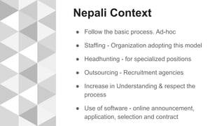 Nepali Context
● Follow the basic process. Ad-hoc
● Staffing - Organization adopting this model
● Headhunting - for specialized positions
● Outsourcing - Recruitment agencies
● Increase in Understanding & respect the
process
● Use of software - online announcement,
application, selection and contract
 