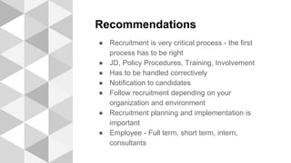 Recommendations
● Recruitment is very critical process - the first
process has to be right
● JD, Policy Procedures, Training, Involvement
● Has to be handled correctively
● Notification to candidates
● Follow recruitment depending on your
organization and environment
● Recruitment planning and implementation is
important
● Employee - Full term, short term, intern,
consultants
 