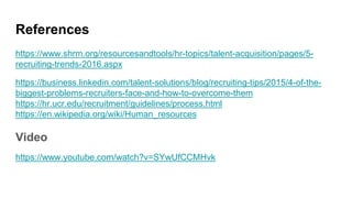 References
https://www.shrm.org/resourcesandtools/hr-topics/talent-acquisition/pages/5-
recruiting-trends-2016.aspx
https://business.linkedin.com/talent-solutions/blog/recruiting-tips/2015/4-of-the-
biggest-problems-recruiters-face-and-how-to-overcome-them
https://hr.ucr.edu/recruitment/guidelines/process.html
https://en.wikipedia.org/wiki/Human_resources
Video
https://www.youtube.com/watch?v=SYwUfCCMHvk
 