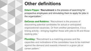 Other definitions
Edwin Flippo: “Recruitment is the process of searching for
prospective employees and stimulating them to apply for jobs in
the organization.”
DeCenzo and Robbins: “Recruitment is the process of
discovering potential candidates for actual or anticipated
organizational vacancies. Or from another perspective, it is a
linking activity—bringing together those with jobs to fill and those
seeking jobs.”
Plumbley: “Recruitment is a matching process and the
capacities and inclinations of the candidates have to be matched
against the demand and rewards inherent in a given job or
career pattern.”
 
