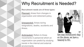 Why Recruitment is Needed?
Recruitment needs are of three types:
Planned: Arises from changes in
organization and retirement policy.
Unexpected: Arises during
resignations, deaths, accidents and
illness.
Anticipated: Refers to those
movements in personnel which an
organization can predict by studying
trends in the internal and external
environments.
 