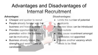 Advantages and Disadvantages of
Internal Recruitment
Advantages:
● Cheaper and quicker to recruit
● People already familiar with the
business and how it operates
● Provides opportunities for
promotion within the business –
can be motivating
● Business already knows the
strengths and weaknesses of
candidates
Disadvantages:
● Limits the number of potential
applicants
● No new ideas can be introduced
from outside
● May cause resentment amongst
candidates not appointed
● Creates another vacancy which
needs to be filled
 