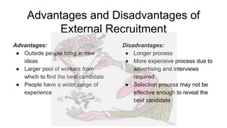 Advantages and Disadvantages of
External Recruitment
Advantages:
● Outside people bring in new
ideas
● Larger pool of workers from
which to find the best candidate
● People have a wider range of
experience
Disadvantages:
● Longer process
● More expensive process due to
advertising and interviews
required
● Selection process may not be
effective enough to reveal the
best candidate
 