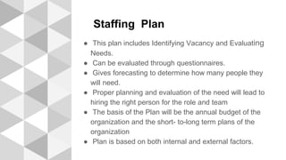 Staffing Plan
● This plan includes Identifying Vacancy and Evaluating
Needs.
● Can be evaluated through questionnaires.
● Gives forecasting to determine how many people they
will need.
● Proper planning and evaluation of the need will lead to
hiring the right person for the role and team
● The basis of the Plan will be the annual budget of the
organization and the short- to-long term plans of the
organization
● Plan is based on both internal and external factors.
 