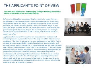 19
THE APPLICANT’S POINT OF VIEW
Before potential applicants can apply, they first need to be aware that your
company exists, become interested in it as a potential employer, and find out
about a job that may suit them. The company’s overall reputation, employer
branding, and specific recruitment efforts are critical in these stages. If they
apply and make it through the first cut, candidates need to stay interested and
patient throughout the several steps in the selection process, not take a job
elsewhere or lose interest before an offer is made, and ultimately decide to
accept your offer.
Applicants often interpret the way they are treated in the recruitment and
selection processes as proxies for the way the company will treat them later as
employees. Therefore, it is important to treat applicants well and fairly. That is,
respond quickly to acknowledge receipt of applications, keep candidates well
informed of next step and timeline (e.g., video interviews will be conducted early
next month, followed by site visits for short-listed candidates…), respond politely
to their queries, assure that they speak to recruiters or hiring managers who are
professional in demeanour and well informed, and try to build personal
relationships with promising candidates to increase the likelihood of eventual
offer acceptance. Even after the offer is accepted, a percentage of new hires
change their minds and never show up to begin work. Be sure to continue to
nurture the relationship during this critical time, then greet them with effective
orientation and “on-boarding” on arrival.
Applicants make decisions too – about applying, sticking it out through the selection
process, accepting job offers, and staying after hire
 