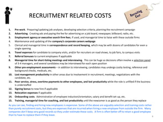 4
INTRODUCTION TO RECRUITMENT
Recruitment vs Selection
Some people use the term recruitment to refer to both
attracting job candidates AND assessing them to decide
which are best to hire. In this subject, I will use the term
Recruitment to refer only to the first part of this process –
reaching out to find and attract the right kind of job
candidates, motivating them to apply for a job with your
firm and remain interested while you are making up your
mind about them, then accepting a job offer if you decide
to make one. I will use the term Selection to refer to the
process by which you assess candidates to see if they have
the knowledge, skills, abilities, and attitudes (KSAAs) you
require, and therefore whether or not you want to make
them a job offer. These processes overlap in time.
It is very important to be able to attract good people to
apply for open positions the firm might have. First, you
need to fill openings so that your business can continue to
produce products, serve clients, or grow. Second,
remember that the goal of recruitment is to attract a
“qualified response” from the labour market, not just any
response. It does no good to the company or the
candidates to have a large number of job applicants if
many of them lack the skills needed to do the job.
Third, you’d like your recruitment process to produce a favourable
selection ratio (number of applicants per opening) so that you have
the luxury of being selective and choosing the very best.
Part of effective recruiting is cultivating an employer brand so that
people in the labour force understand what your company is like as
an employer, view it favourably, and are likely to apply and later
accept job offers. This will be discussed further in class.
There are many methods available for recruitment, some of which
will be discussed later in the document and/or in class. The right
mix of methods must be chosen for the best results in any given
search – there is no one method that is always most suitable.
Recruiting Costs
Recruiting can be quite expensive if you consider all the costs from
the time the need to hire is recognised until a new person (or
people) is hired, trained, and as competent as the employee they
may be replacing.
Brainstorm all the likely sources of expense to a company in the
process of replacing an employee with a new hire from outside
the company. Make a list then turn the page to see some answers.
Attracting well qualified people to want to work for your firm is
essential to business success.
 