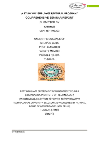 SIT PGDMS &RC
1
A STUDY ON “EMPLOYEE REFERRAL PROGRAM”
COMPREHENSIVE SEMINAR REPORT
SUBMITTED BY
ANITHA.K
USN: 1SI11MBA03
UNDER THE GUIDANCE OF
INTERNAL GUIDE
PROF. SUMATHI.R
FACULTY MEMBER
PGDMS & RC, SIT,
TUMKUR.
POST GRADUATE DEPARTMENT OF MANAGEMENT STUDIES
SIDDAGANGA INSTITUTE OF TECHNOLOGY
(AN AUTONOMOUS INSTITUTE AFFILIATED TO VISVESWARAYA
TECHNOLOGICAL UNIVERSITY, BELGAUM AND ACCREDITED BY NATIONAL
BOARD OF ACCREDITATION, NEW DELHI.)
TUMKUR-572103
2012-13
 